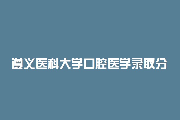 遵义医科大学口腔医学录取分数线2022年：含五年制最低位次