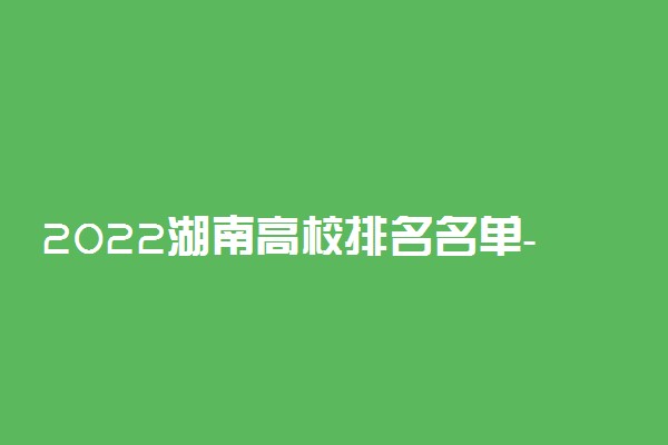 2022湖南高校排名名单-湖南省内大学最新排行榜一览表(23届参考)