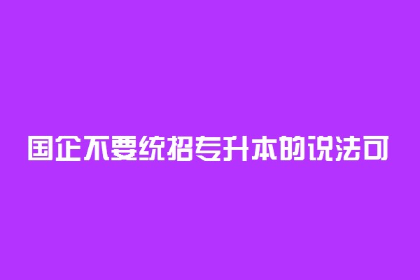 国企不要统招专升本的说法可信吗 具体什么情况