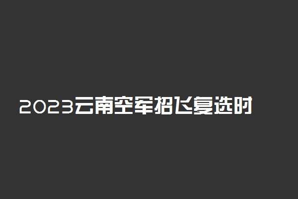 2023云南空军招飞复选时间安排及项目明细