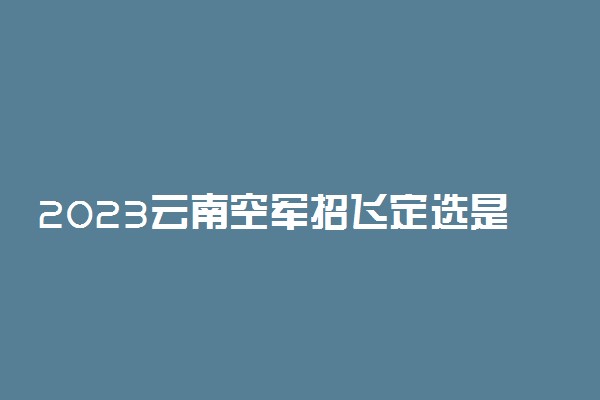 2023云南空军招飞定选是什么时候 有哪些项目