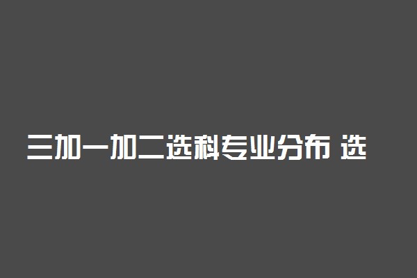 三加一加二选科专业分布 选科如何对应专业