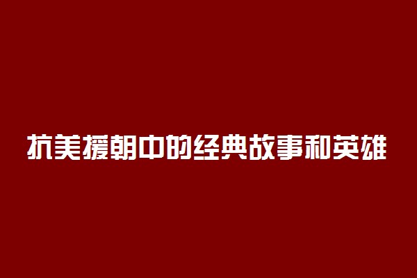 抗美援朝中的经典故事和英雄人物有哪些