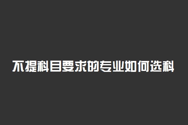 不提科目要求的专业如何选科 怎么选科