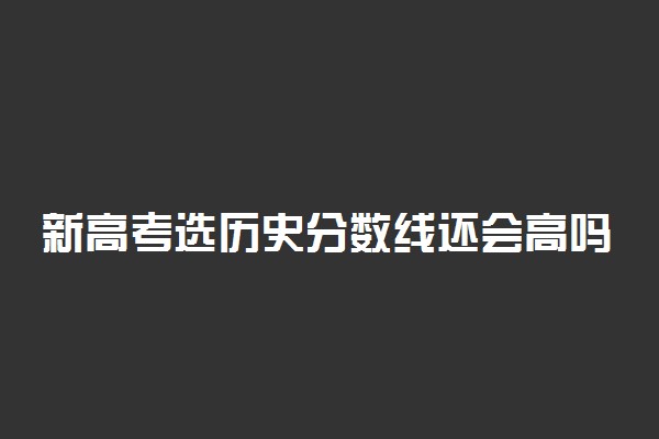 新高考选历史分数线还会高吗 选科技巧是什么