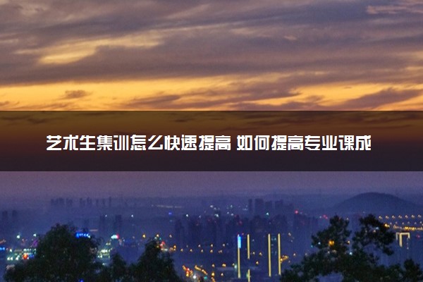 艺术生集训怎么快速提高 如何提高专业课成绩