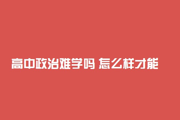 高中政治难学吗 怎么样才能学好政治