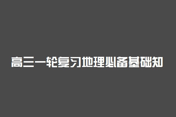 高三一轮复习地理必备基础知识 有哪些必背知识点