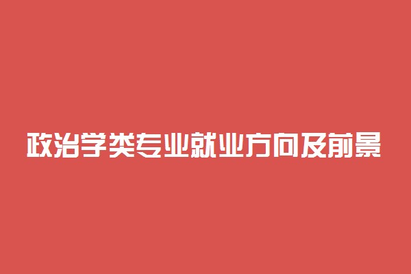 政治学类专业就业方向及前景好吗 毕业可以从事什么工作