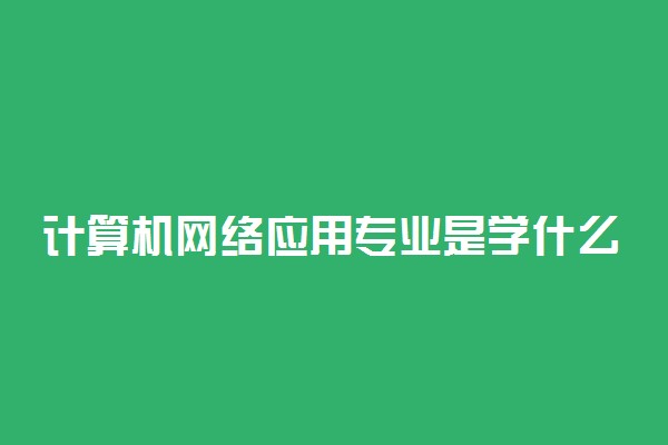 计算机网络应用专业是学什么的 好就业吗