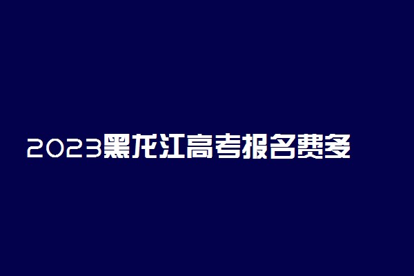 2023黑龙江高考报名费多少钱 网上缴费怎么交