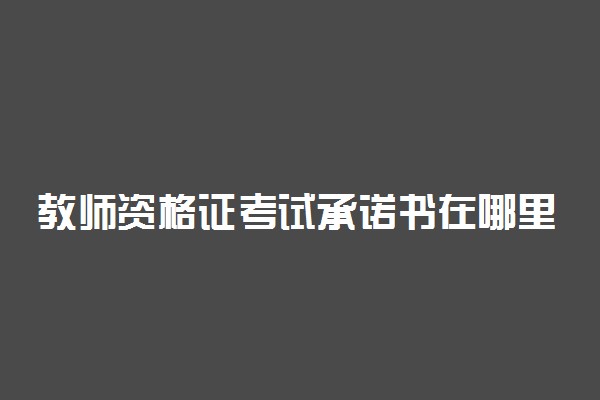 教师资格证考试承诺书在哪里打印 教资考试需上交的材料