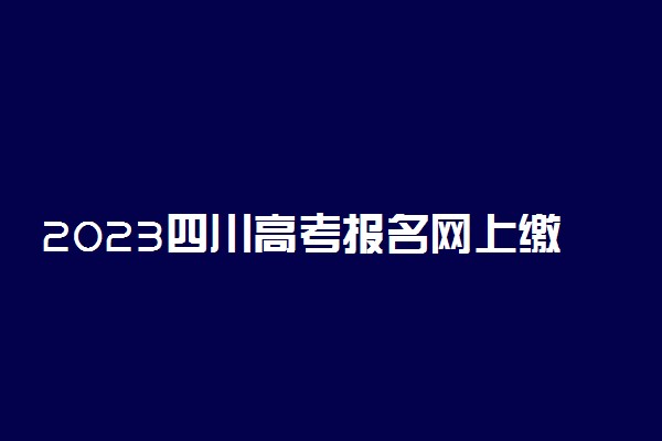 2023四川高考报名网上缴费时间 什么时候截止