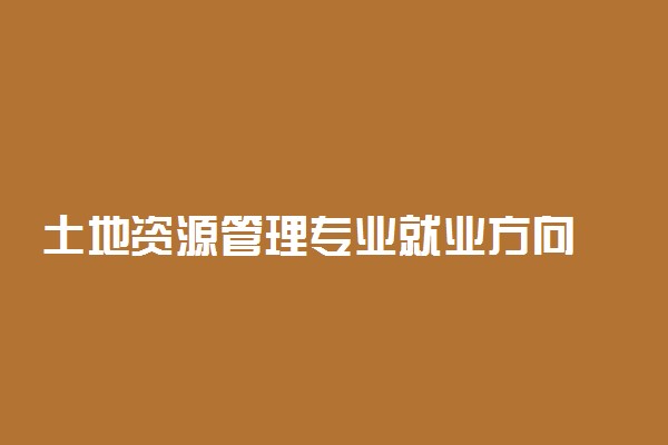 土地资源管理专业就业方向 有前景吗