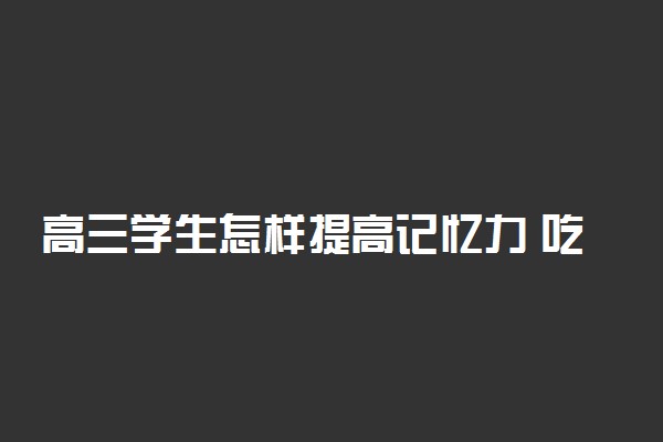 高三学生怎样提高记忆力 吃什么可以增强记忆力