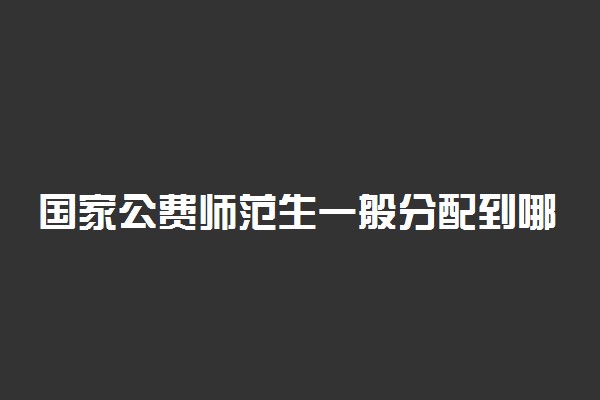 国家公费师范生一般分配到哪里 是偏远山村吗