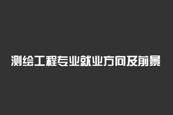 测绘工程专业就业方向及前景 毕业了都能从事什么行业