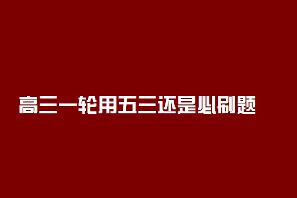 高三一轮用五三还是必刷题 怎么选