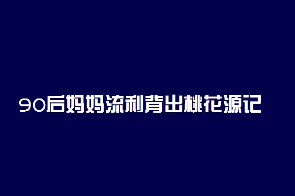 90后妈妈流利背出桃花源记震惊儿子 刻在DNA的文言文记忆