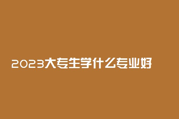 2023大专生学什么专业好 哪些专业前景好