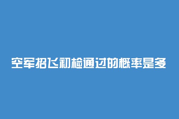 空军招飞初检通过的概率是多少 有哪些检查项目