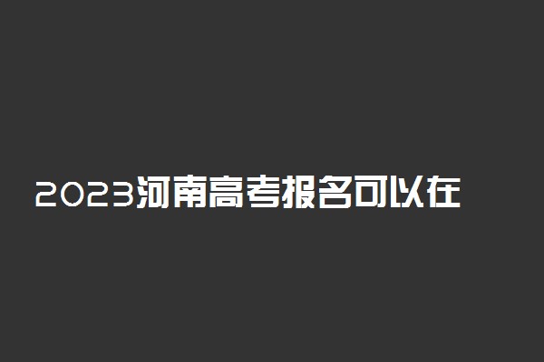 2023河南高考报名可以在手机上报吗 必须用电脑吗