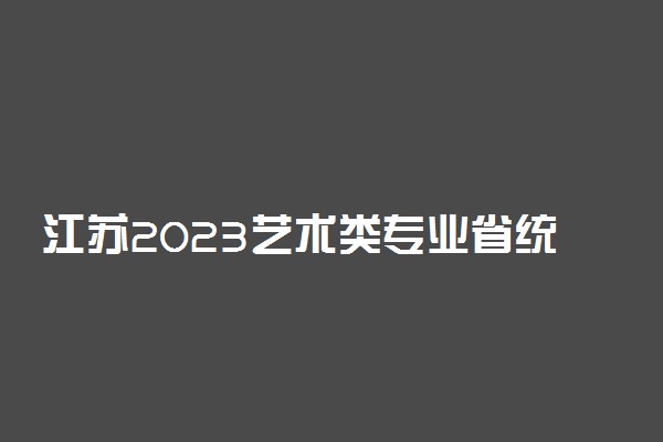 江苏2023艺术类专业省统考考试时间和考点安排 哪天考试