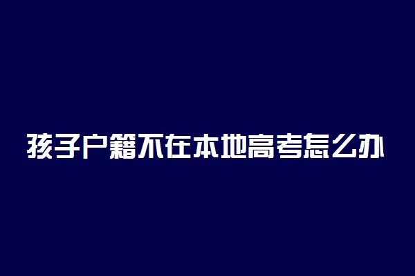 孩子户籍不在本地高考怎么办 可以参加异地高考吗