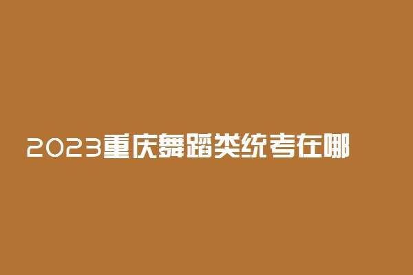 2023重庆舞蹈类统考在哪考试 主要考什么内容