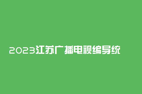 2023江苏广播电视编导统考是什么时候 哪天考试