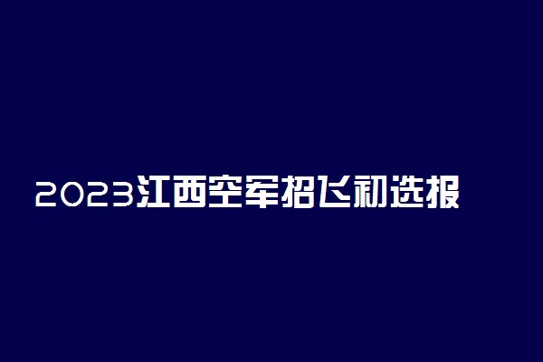 2023江西空军招飞初选报名条件及初选时间