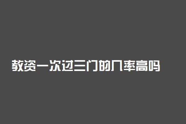 教资一次过三门的几率高吗 教师资格证一次过的通过率怎么样
