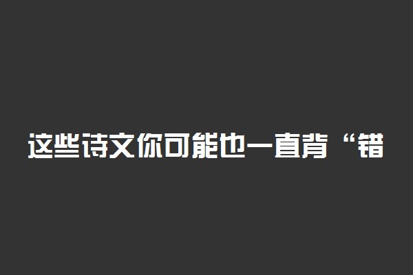 这些诗文你可能也一直背“错”了具体怎么回事 什么情况