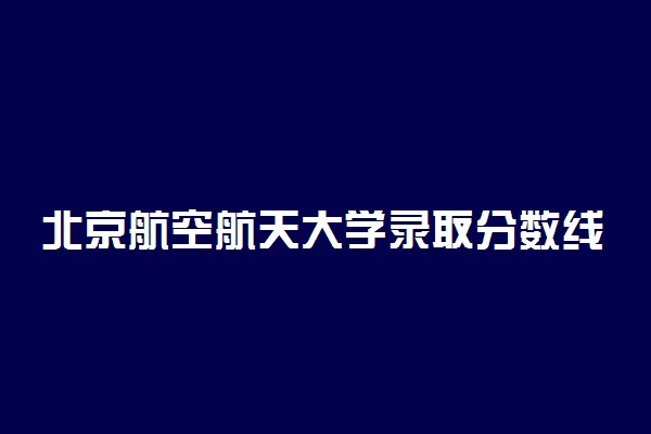 北京航空航天大学录取分数线！今年北航录取分数线是多少2022？