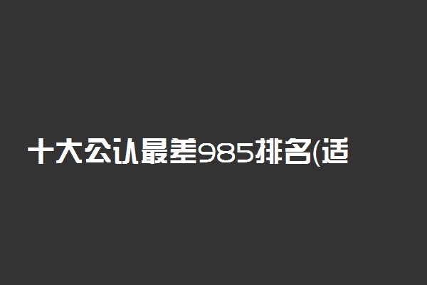 十大公认最差985排名（适合捡漏）-985里最差的大学（收分低）