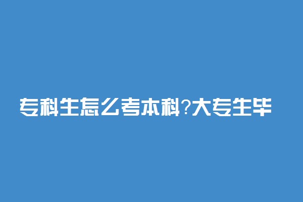 专科生怎么考本科？大专生毕业后如何考本科？附专升本政策解读