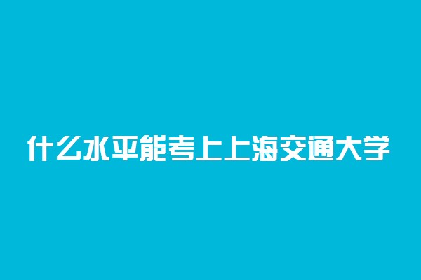 什么水平能考上上海交通大学？考上上海交大意味着什么？