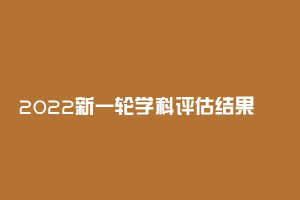 2022新一轮学科评估结果：中国高校第五轮学科排名榜汇总