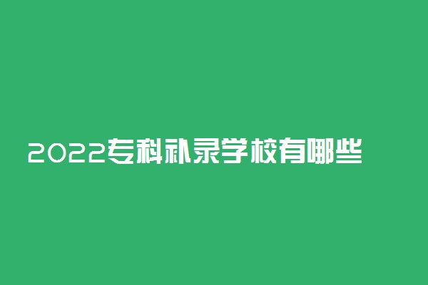 2022专科补录学校有哪些？2022专科征集志愿学校名单汇总