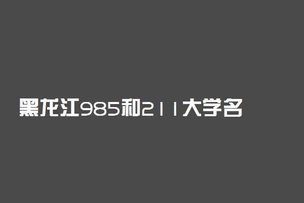 黑龙江985和211大学名单排名一览！黑龙江有哪些大学是985和211（最新）