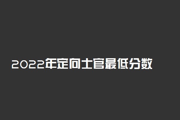 2022年定向士官最低分数线是多少？高考定向培养士官多少分录取？（2023年参考）