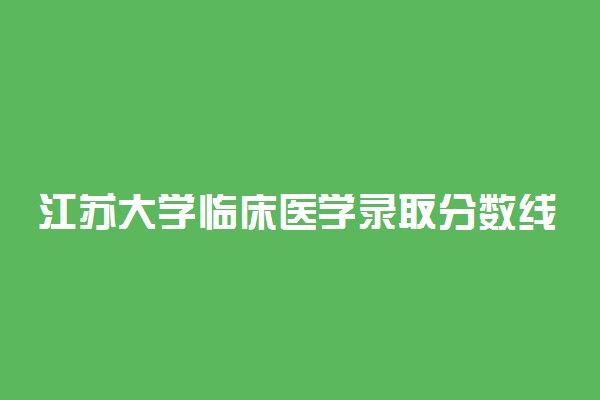 江苏大学临床医学录取分数线2022年：含五年制最低位次