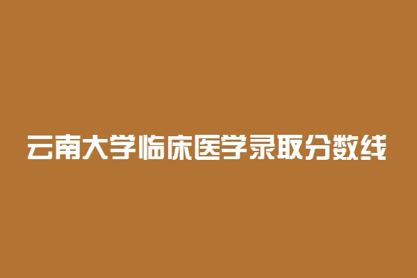 云南大学临床医学录取分数线2022年：含五年制最低位次