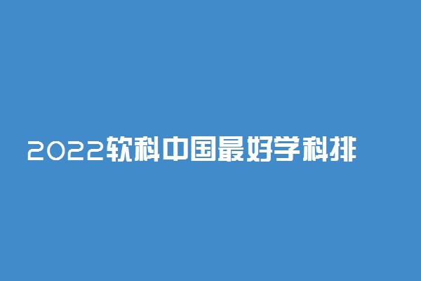 2022软科中国最好学科排名-各个高校软科学科排名2022