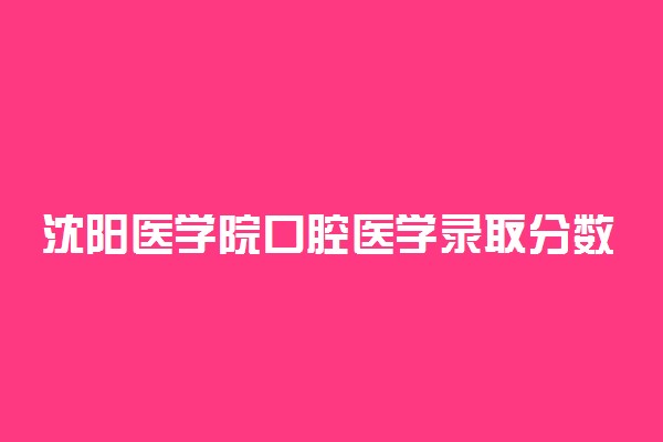 沈阳医学院口腔医学录取分数线2022年：含五年制最低位次