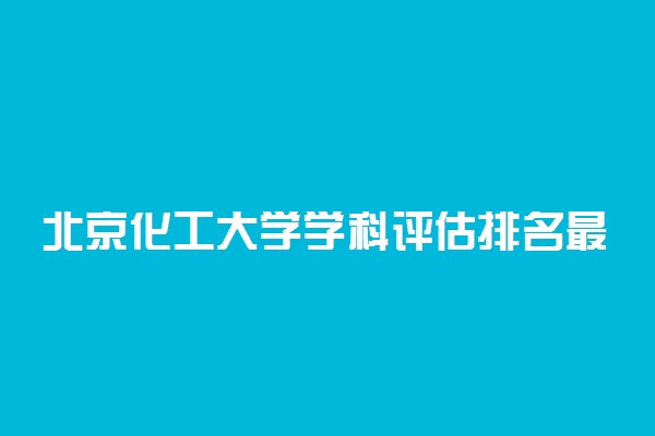 北京化工大学学科评估排名最新！北京化工大学a类重点学科名单