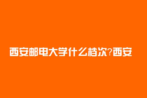 西安邮电大学什么档次？西安邮电大学为什么越来越火？