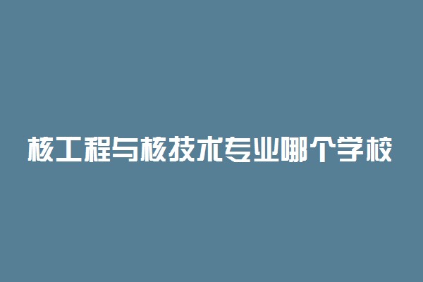 核工程与核技术专业哪个学校最好？全国核工程与核技术专业排名前十的大学（2023参考）