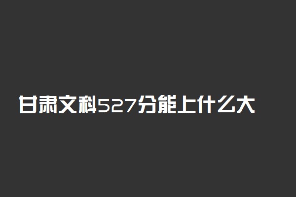 甘肃文科527分能上什么大学2023年？附高考五百二十七分可以报考的学校