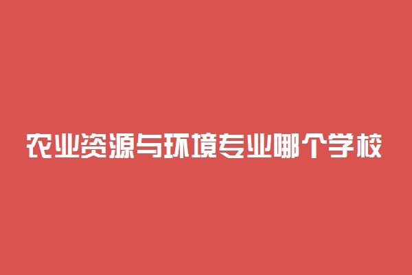 农业资源与环境专业哪个学校最好？全国农业资源与环境专业排名前十的大学（2023参考）